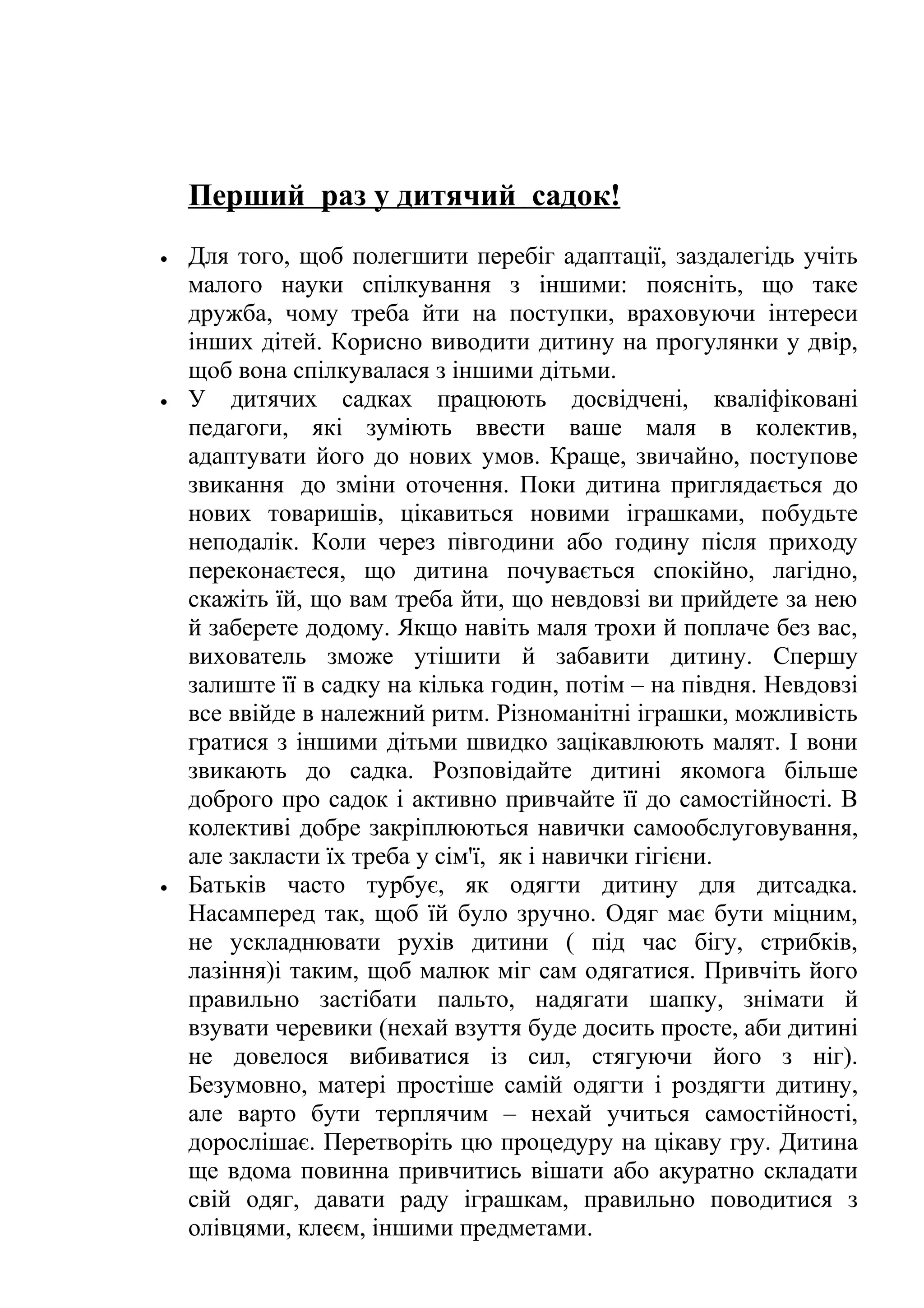 Перший раз у дитячий садок!
•

•

•

Для того, щоб полегшити перебіг адаптації, заздалегідь учіть
малого науки спілкування з іншими: поясніть, що таке
дружба, чому треба йти на поступки, враховуючи інтереси
інших дітей. Корисно виводити дитину на прогулянки у двір,
щоб вона спілкувалася з іншими дітьми.
У дитячих садках працюють досвідчені, кваліфіковані
педагоги, які зуміють ввести ваше маля в колектив,
адаптувати його до нових умов. Краще, звичайно, поступове
звикання до зміни оточення. Поки дитина приглядається до
нових товаришів, цікавиться новими іграшками, побудьте
неподалік. Коли через півгодини або годину після приходу
переконаєтеся, що дитина почувається спокійно, лагідно,
скажіть їй, що вам треба йти, що невдовзі ви прийдете за нею
й заберете додому. Якщо навіть маля трохи й поплаче без вас,
вихователь зможе утішити й забавити дитину. Спершу
залиште її в садку на кілька годин, потім – на півдня. Невдовзі
все ввійде в належний ритм. Різноманітні іграшки, можливість
гратися з іншими дітьми швидко зацікавлюють малят. І вони
звикають до садка. Розповідайте дитині якомога більше
доброго про садок і активно привчайте її до самостійності. В
колективі добре закріплюються навички самообслуговування,
але закласти їх треба у сім'ї, як і навички гігієни.
Батьків часто турбує, як одягти дитину для дитсадка.
Насамперед так, щоб їй було зручно. Одяг має бути міцним,
не ускладнювати рухів дитини ( під час бігу, стрибків,
лазіння)і таким, щоб малюк міг сам одягатися. Привчіть його
правильно застібати пальто, надягати шапку, знімати й
взувати черевики (нехай взуття буде досить просте, аби дитині
не довелося вибиватися із сил, стягуючи його з ніг).
Безумовно, матері простіше самій одягти і роздягти дитину,
але варто бути терплячим – нехай учиться самостійності,
дорослішає. Перетворіть цю процедуру на цікаву гру. Дитина
ще вдома повинна привчитись вішати або акуратно складати
свій одяг, давати раду іграшкам, правильно поводитися з
олівцями, клеєм, іншими предметами.

 