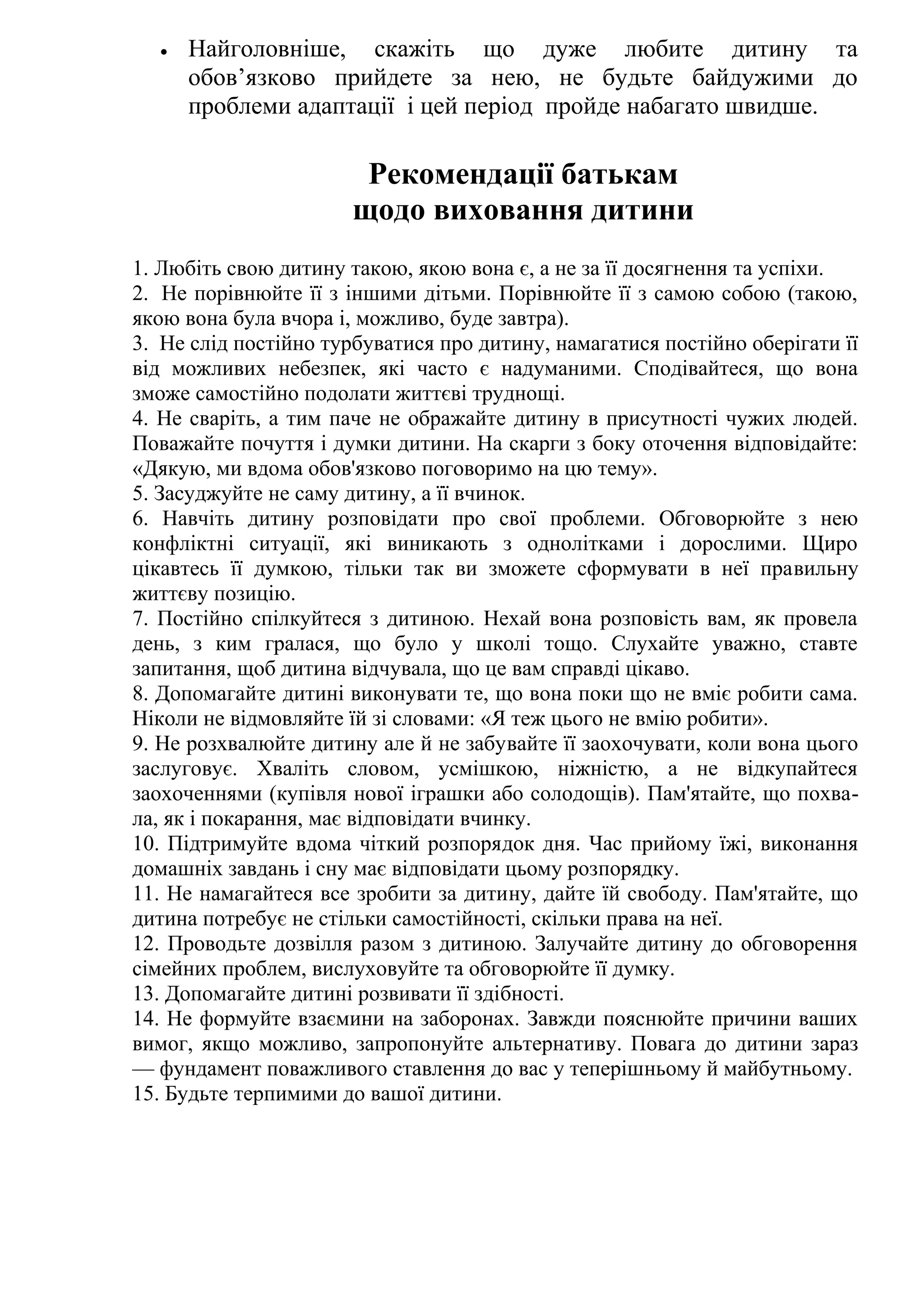•

Найголовніше, скажіть що дуже любите дитину та
обов’язково прийдете за нею, не будьте байдужими до
проблеми адаптації і цей період пройде набагато швидше.

Рекомендації батькам
щодо виховання дитини
1. Любіть свою дитину такою, якою вона є, а не за її досягнення та успіхи.
2. Не порівнюйте її з іншими дітьми. Порівнюйте її з самою собою (такою,
якою вона була вчора і, можливо, буде завтра).
3. Не слід постійно турбуватися про дитину, намагатися постійно оберігати її
від можливих небезпек, які часто є надуманими. Сподівайтеся, що вона
зможе самостійно подолати життєві труднощі.
4. Не сваріть, а тим паче не ображайте дитину в присутності чужих людей.
Поважайте почуття і думки дитини. На скарги з боку оточення відповідайте:
«Дякую, ми вдома обов'язково поговоримо на цю тему».
5. Засуджуйте не саму дитину, а її вчинок.
6. Навчіть дитину розповідати про свої проблеми. Обговорюйте з нею
конфліктні ситуації, які виникають з однолітками і дорослими. Щиро
цікавтесь її думкою, тільки так ви зможете сформувати в неї правильну
життєву позицію.
7. Постійно спілкуйтеся з дитиною. Нехай вона розповість вам, як провела
день, з ким гралася, що було у школі тощо. Слухайте уважно, ставте
запитання, щоб дитина відчувала, що це вам справді цікаво.
8. Допомагайте дитині виконувати те, що вона поки що не вміє робити сама.
Ніколи не відмовляйте їй зі словами: «Я теж цього не вмію робити».
9. Не розхвалюйте дитину але й не забувайте її заохочувати, коли вона цього
заслуговує. Хваліть словом, усмішкою, ніжністю, а не відкупайтеся
заохоченнями (купівля нової іграшки або солодощів). Пам'ятайте, що похвала, як і покарання, має відповідати вчинку.
10. Підтримуйте вдома чіткий розпорядок дня. Час прийому їжі, виконання
домашніх завдань і сну має відповідати цьому розпорядку.
11. Не намагайтеся все зробити за дитину, дайте їй свободу. Пам'ятайте, що
дитина потребує не стільки самостійності, скільки права на неї.
12. Проводьте дозвілля разом з дитиною. Залучайте дитину до обговорення
сімейних проблем, вислуховуйте та обговорюйте її думку.
13. Допомагайте дитині розвивати її здібності.
14. Не формуйте взаємини на заборонах. Завжди пояснюйте причини ваших
вимог, якщо можливо, запропонуйте альтернативу. Повага до дитини зараз
— фундамент поважливого ставлення до вас у теперішньому й майбутньому.
15. Будьте терпимими до вашої дитини.

 