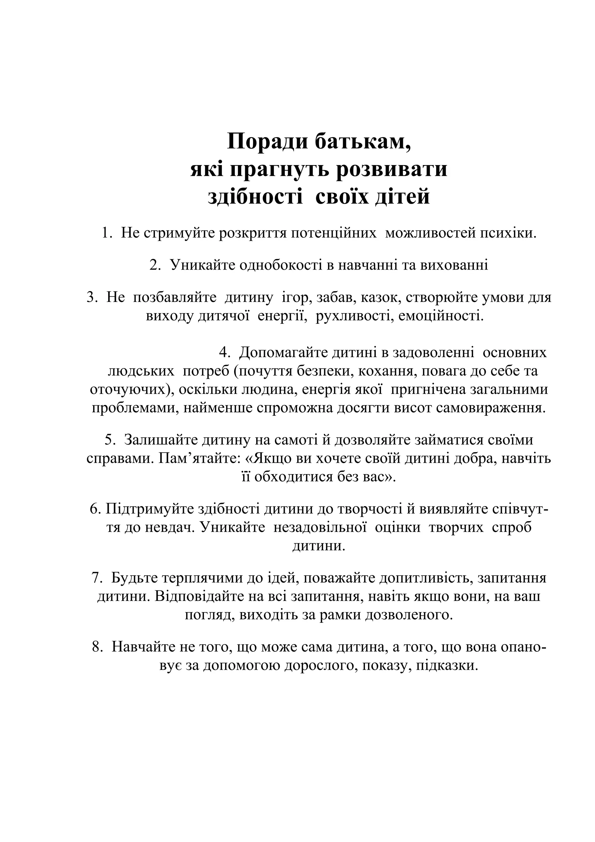 Поради батькам,
які прагнуть розвивати
здібності своїх дітей
1. Не стримуйте розкриття потенційних можливостей психіки.
2. Уникайте однобокості в навчанні та вихованні
3. Не позбавляйте дитину ігор, забав, казок, створюйте умови для
виходу дитячої енергії, рухливості, емоційності.
4. Допомагайте дитині в задоволенні основних
людських потреб (почуття безпеки, кохання, повага до себе та
оточуючих), оскільки людина, енергія якої пригнічена загальними
проблемами, найменше спроможна досягти висот самовираження.
5. Залишайте дитину на самоті й дозволяйте займатися своїми
справами. Пам’ятайте: «Якщо ви хочете своїй дитині добра, навчіть
її обходитися без вас».
6. Підтримуйте здібності дитини до творчості й виявляйте співчуття до невдач. Уникайте незадовільної оцінки творчих спроб
дитини.
7. Будьте терплячими до ідей, поважайте допитливість, запитання
дитини. Відповідайте на всі запитання, навіть якщо вони, на ваш
погляд, виходіть за рамки дозволеного.
8. Навчайте не того, що може сама дитина, а того, що вона опановує за допомогою дорослого, показу, підказки.

 