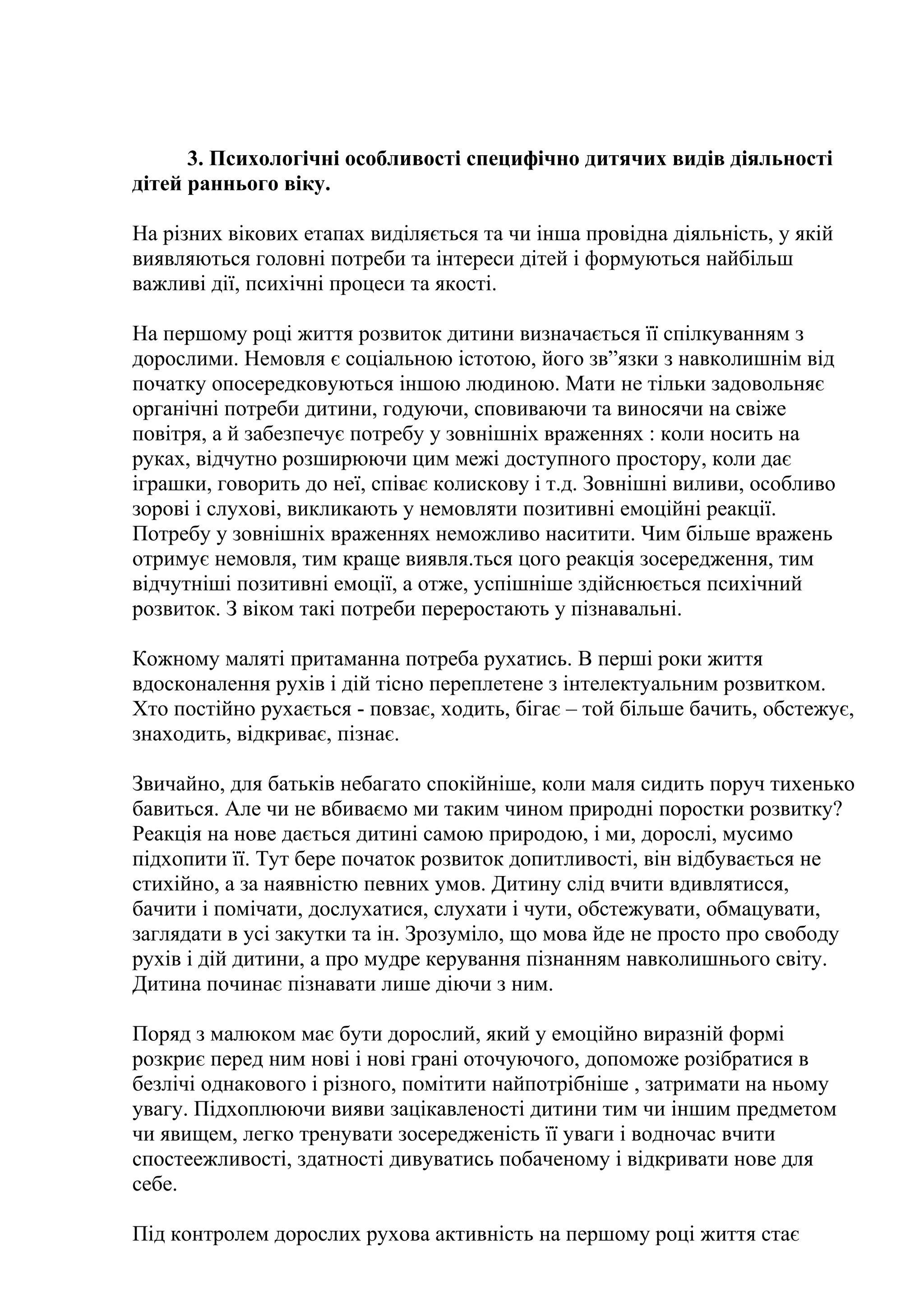 3. Психологічні особливості специфічно дитячих видів діяльності
дітей раннього віку.
На різних вікових етапах виділяється та чи інша провідна діяльність, у якій
виявляються головні потреби та інтереси дітей і формуються найбільш
важливі дії, психічні процеси та якості.
На першому році життя розвиток дитини визначається її спілкуванням з
дорослими. Немовля є соціальною істотою, його зв”язки з навколишнім від
початку опосередковуються іншою людиною. Мати не тільки задовольняє
органічні потреби дитини, годуючи, сповиваючи та виносячи на свіже
повітря, а й забезпечує потребу у зовнішніх враженнях : коли носить на
руках, відчутно розширюючи цим межі доступного простору, коли дає
іграшки, говорить до неї, співає колискову і т.д. Зовнішні виливи, особливо
зорові і слухові, викликають у немовляти позитивні емоційні реакції.
Потребу у зовнішніх враженнях неможливо наситити. Чим більше вражень
отримує немовля, тим краще виявля.ться цого реакція зосередження, тим
відчутніші позитивні емоції, а отже, успішніше здійснюється психічний
розвиток. З віком такі потреби переростають у пізнавальні.
Кожному маляті притаманна потреба рухатись. В перші роки життя
вдосконалення рухів і дій тісно переплетене з інтелектуальним розвитком.
Хто постійно рухається - повзає, ходить, бігає – той більше бачить, обстежує,
знаходить, відкриває, пізнає.
Звичайно, для батьків небагато спокійніше, коли маля сидить поруч тихенько
бавиться. Але чи не вбиваємо ми таким чином природні поростки розвитку?
Реакція на нове дається дитині самою природою, і ми, дорослі, мусимо
підхопити її. Тут бере початок розвиток допитливості, він відбувається не
стихійно, а за наявністю певних умов. Дитину слід вчити вдивлятисся,
бачити і помічати, дослухатися, слухати і чути, обстежувати, обмацувати,
заглядати в усі закутки та ін. Зрозуміло, що мова йде не просто про свободу
рухів і дій дитини, а про мудре керування пізнанням навколишнього світу.
Дитина починає пізнавати лише діючи з ним.
Поряд з малюком має бути дорослий, який у емоційно виразній формі
розкриє перед ним нові і нові грані оточуючого, допоможе розібратися в
безлічі однакового і різного, помітити найпотрібніше , затримати на ньому
увагу. Підхоплюючи вияви зацікавленості дитини тим чи іншим предметом
чи явищем, легко тренувати зосередженість її уваги і водночас вчити
спостеежливості, здатності дивуватись побаченому і відкривати нове для
себе.
Під контролем дорослих рухова активність на першому році життя стає

 