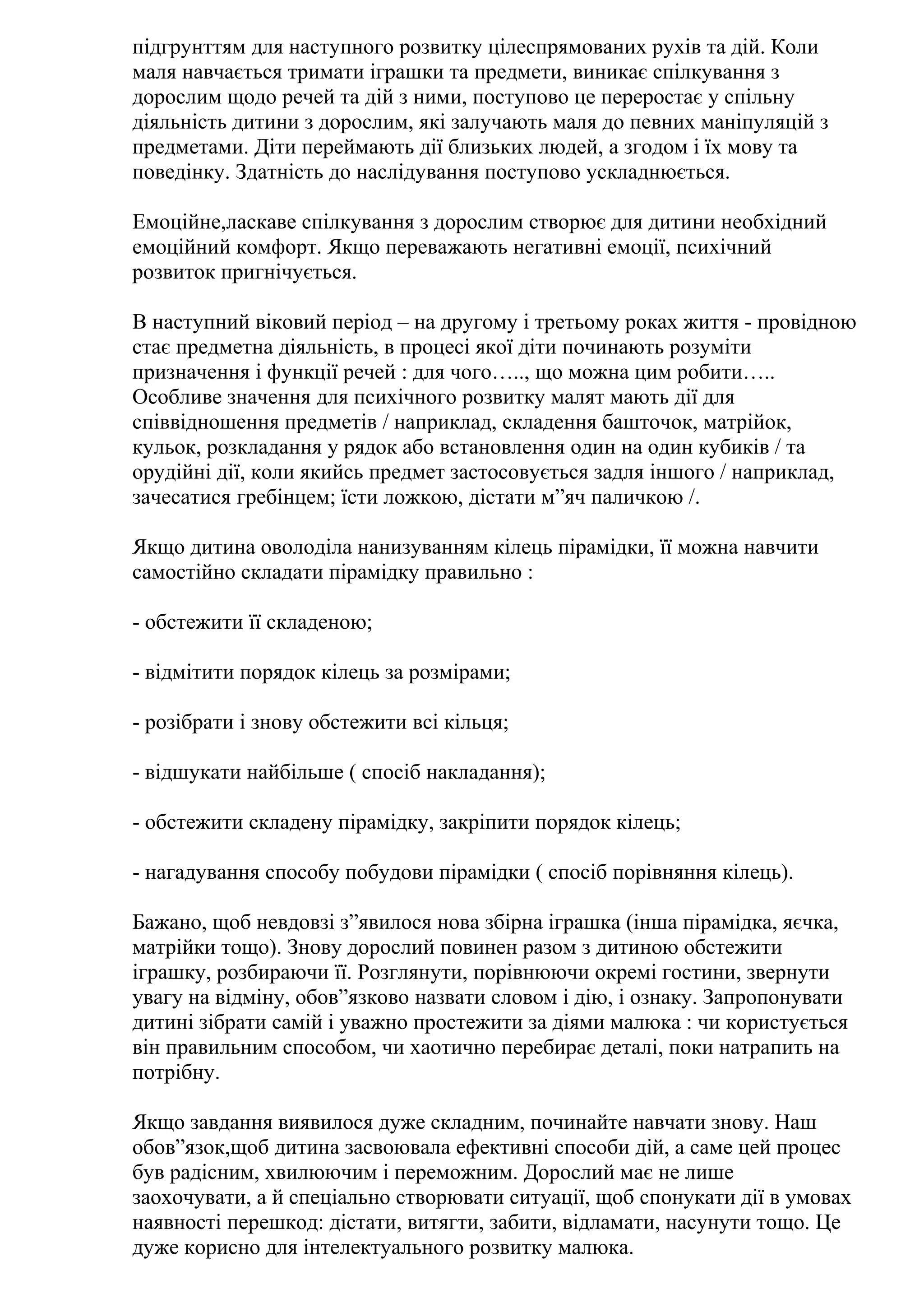 підгрунттям для наступного розвитку цілеспрямованих рухів та дій. Коли
маля навчається тримати іграшки та предмети, виникає спілкування з
дорослим щодо речей та дій з ними, поступово це переростає у спільну
діяльність дитини з дорослим, які залучають маля до певних маніпуляцій з
предметами. Діти переймають дії близьких людей, а згодом і їх мову та
поведінку. Здатність до наслідування поступово ускладнюється.
Емоційне,ласкаве спілкування з дорослим створює для дитини необхідний
емоційний комфорт. Якщо переважають негативні емоції, психічний
розвиток пригнічується.
В наступний віковий період – на другому і третьому роках життя - провідною
стає предметна діяльність, в процесі якої діти починають розуміти
призначення і функції речей : для чого….., що можна цим робити…..
Особливе значення для психічного розвитку малят мають дії для
співвідношення предметів / наприклад, складення башточок, матрійок,
кульок, розкладання у рядок або встановлення один на один кубиків / та
орудійні дії, коли якийсь предмет застосовується задля іншого / наприклад,
зачесатися гребінцем; їсти ложкою, дістати м”яч паличкою /.
Якщо дитина оволоділа нанизуванням кілець пірамідки, її можна навчити
самостійно складати пірамідку правильно :
- обстежити її складеною;
- відмітити порядок кілець за розмірами;
- розібрати і знову обстежити всі кільця;
- відшукати найбільше ( спосіб накладання);
- обстежити складену пірамідку, закріпити порядок кілець;
- нагадування способу побудови пірамідки ( спосіб порівняння кілець).
Бажано, щоб невдовзі з”явилося нова збірна іграшка (інша пірамідка, яєчка,
матрійки тощо). Знову дорослий повинен разом з дитиною обстежити
іграшку, розбираючи її. Розглянути, порівнюючи окремі гостини, звернути
увагу на відміну, обов”язково назвати словом і дію, і ознаку. Запропонувати
дитині зібрати самій і уважно простежити за діями малюка : чи користується
він правильним способом, чи хаотично перебирає деталі, поки натрапить на
потрібну.
Якщо завдання виявилося дуже складним, починайте навчати знову. Наш
обов”язок,щоб дитина засвоювала ефективні способи дій, а саме цей процес
був радісним, хвилюючим і переможним. Дорослий має не лише
заохочувати, а й спеціально створювати ситуації, щоб спонукати дії в умовах
наявності перешкод: дістати, витягти, забити, відламати, насунути тощо. Це
дуже корисно для інтелектуального розвитку малюка.

 
