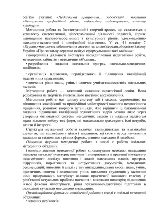 освіту» сказано: «Педагогічні працівники... зобов'язані... постійно
підвищувати професійний рівень, педагогічну майстерність, загальну
культуру».
Методична робота як багатогранний і творчий процес, що складається з
комплексу систематичної, цілеспрямованої діяльності педагогів, сприяє
підвищенню науково-теоретичного і культурного рівнів, удосконаленню
психолого-педагогічної і професійної підготовки. У ст. 41 розділу 7
«Науково-методичне забезпечення системи загальної середньої освіти» Закону
України «Про загальну середню освіту» сформульовано такі завдання:
• координація діяльності інститутів післядипломної педагогічної освіти,
методичних кабінетів і методичних об'єднань;
• розроблення і видання навчальних програм, навчально-методичних
посібників;
• організація підготовки, перепідготовки й підвищення кваліфікації
педагогічних працівників;
• вивчення рівня знань, умінь і навичок учнізагальноосвітніх навчальних
закладів.
Методична робота — важливий складник педагогічної освіти. Вона
розрахована на творчість учителя, його постійне вдосконалення.
Методична робота має цілісну систему дій і заходів, спрямованих на
підвищення кваліфікації та професійної майстерності кожного педагогічного
працівника, розвиток творчого потенціалу. Але вирішити ці багатопланові
завдання підвищення кваліфікації педагогічних кадрів можна лише через
створення оптимальної системи методичних заходів та надання педагогам
права вільного вибору тих форм, які максимально враховують їхні потреби,
запити й інтереси.
Структура методичної роботи включає взаємопов'язані та взаємодійні
елементи, що відповідають цілям і завданням, які стоять перед навчальним
закладом та втілюються в різних формах, різними методами й засобами.
Основною формою методичної роботи в школі є робота шкільних
методичних об'єднань.
Головним змістом методичної роботи є: опанування методики викладання
предмета загальної культури; вивчення і використання в практиці передового
педагогічного досвіду; вивчення і аналіз навчальних планів, програм,
підручників, нормативних та інструктивних документів, методичних
рекомендацій; вивчення й аналіз стану викладання, рівня якості знань, умінь,
практичних навичок і вихованості учнів; виявлення труднощів у засвоєнні
ними програмового матеріалу; надання практичної допомоги колегам у
розв'язанні актуальних проблем навчання і виховання школярів; підвищення
їхньої фахової майстерності, рівня психолого-педагогічної підготовки в
оволодінні сучасною методикою викладання.
Організаційними формами методичної роботи в школі є шкільні методичні
об'єднання:
• класних керівників;

 