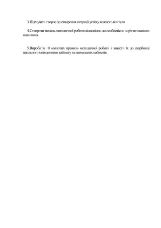 3.Підходити творчо до створення ситуації успіху кожного вчителя.
4.Створити модель методичної роботи відповідно до особистісно зорієнтованого
навчання.
5.Виробити 10 «золотих правил» методичної роботи і занести їх до скарбниці
шкільного методичного кабінету та навчальних кабінетів.

 