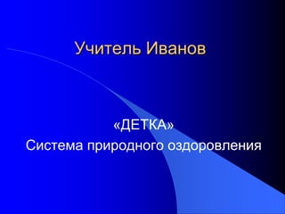 Учитель Иванов

«ДЕТКА»
Система природного оздоровления

 