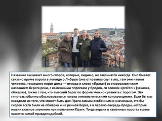 Название вызывает много споров, которые, видимо, не закончатся никогда. Оно бывает
связано кроме порога в легенде о Либуше (она отправила слуг в лес, там они нашли
человека, тесавшего порог дома — отсюда и слово «Прага») со старославянским
названием берега реки, с каменными порогами у бродов, со словом «pražení» (закалка,
обжарка), также с тем, что высокий берег по форме можно сравнить с порогом. Эти
гипотезы обычно обосновываются только лингвистическими конструкциями. Если бы мы
исходили из того, что может быть для Праги самым особенным и значимым, это бы
скорее всего была не обжарка и не речной берег, а в первую очередь броды, которые
имели главное значение при появлении Праги. Тогда версия о каменных порогах в реке
кажется самой правдоподобной.

 