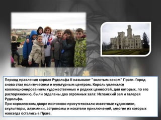 Период правления короля Рудольфа II называют "золотым веком" Праги. Город
снова стал политическим и культурным центром. Король увлекался
коллекционированием художественных и редких ценностей, для которых, по его
распоряжению, были отделаны два огромных зала: Испанский зал и галерея
Рудольфа.
При королевском дворе постоянно присутствовали известные художники,
скульпторы, алхимики, астрономы и искатели приключений, многие из которых
навсегда остались в Праге.

 