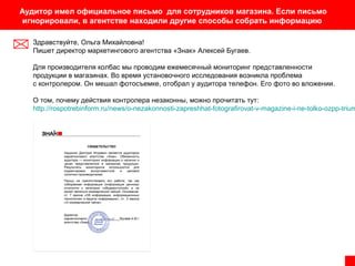 Аудитор имел официальное письмо для сотрудников магазина. Если письмо
игнорировали, в агентстве находили другие способы собрать информацию
Здравствуйте, Ольга Михайловна!
Пишет директор маркетингового агентства «Знак» Алексей Бугаев.
Для производителя колбас мы проводим ежемесячный мониторинг представленности
продукции в магазинах. Во время установочного исследования возникла проблема
с контролером. Он мешал фотосъемке, отобрал у аудитора телефон. Его фото во вложении.

О том, почему действия контролера незаконны, можно прочитать тут:
http://rospotrebinform.ru/news/o-nezakonnosti-zapreshhat-fotografirovat-v-magazine-i-ne-tolko-ozpp-trium

 