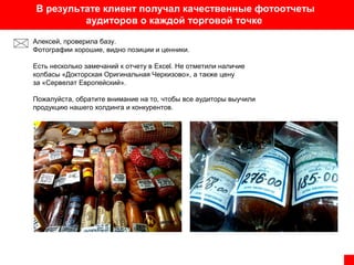 В результате клиент получал качественные фотоотчеты
аудиторов о каждой торговой точке
Алексей, проверила базу.
Фотографии хорошие, видно позиции и ценники.
Есть несколько замечаний к отчету в Excel. Не отметили наличие
колбасы «Докторская Оригинальная Черкизово», а также цену
за «Сервелат Европейский».
Пожалуйста, обратите внимание на то, чтобы все аудиторы выучили
продукцию нашего холдинга и конкурентов.

 