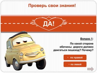 Проверь свои знания!

НЕТ!
ДА!
Вопрос 1:
По какой стороне
обочины дороги должен
двигаться пешеход? Почему?
• по правой
• по левой

 