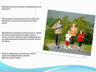 Проведення консультацій (індивідуальних та
групових).

Опитування ,анкетування та тестування
батьків на загальні й конкретні виховні
теми.

Проведення тематичних батьківских зборів
та інших колективних заходів («кругли
столи», бесіди, діспути) щодо інформування
та просвітництва батьків, взаємног обміну
досвідом.

Наочна інформація для батьків: папки пересувки,інформаційні стенди,
фотовиставки тощо.

 