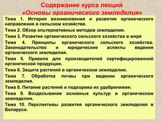 Содержание курса лекций
«Основы органического земледелия»
Тема 1. История возникновения и развития органического
направления в сельском хозяйстве.
Тема 2. Обзор альтернативных методов земледелия.
Тема 3. Развитие органического сельского хозяйства в мире
Тема 4. Принципы органического сельского хозяйства.
Законодательство
и
юридические
аспекты
ведения
органического земледелия.
Тема 5. Правила для производителей сертифицированной
органической продукции.
Тема 6. Защита растений в органическом земледелии.
Тема 7. Обработка почвы при ведении органического
земледелия.
Тема 8. Питание растений и подкормка их удобрениями.
Тема 9. Возделывание основных культур в органическом
земледелии.
Тема 10. Перспективы развития органического земледелия в
Беларуси.

 