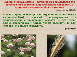 «Когда

любишь землю – органическое земледелие это
естественное состояние, позволяющее пребывать в
гармонии и с самим собой и с миром»

Ангелина.
Газета «Родовое поместье»

«…я

нахожу органическую систему вполне экономически
жизнеспособной,
дающей
преимущества
в
экологической и социальной сферах, и, что очень
важно, позволяющей потребителям выбирать ту еду,
которая им больше подходит».
Принц Чарлз

 