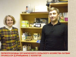 ПЕРВОПРОХОДЦЫ ОРГАНИЧЕСКОГО СЕЛЬСКОГО ХОЗЯЙСТВА ЛАТВИИ
ПРОФЕССОР Д.КРИЙШМАНЕ С КОЛЛЕГОЙ

 