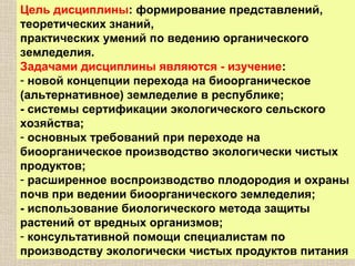 Цель дисциплины: формирование представлений,
теоретических знаний,
практических умений по ведению органического
земледелия.
Задачами дисциплины являются - изучение:
- новой концепции перехода на биоорганическое
(альтернативное) земледелие в республике;
- системы сертификации экологического сельского
хозяйства;
- основных требований при переходе на
биоорганическое производство экологически чистых
продуктов;
- расширенное воспроизводство плодородия и охраны
почв при ведении биоорганического земледелия;
- использование биологического метода защиты
растений от вредных организмов;
- консультативной помощи специалистам по
производству экологически чистых продуктов питания

 