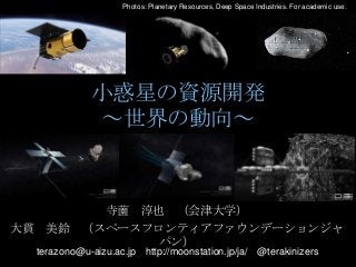 Photos: Planetary Resources, Deep Space Industries. For academic use.

小惑星の資源開発
～世界の動向～

寺薗 淳也 （会津大学）
大貫 美鈴 （スペースフロンティアファウンデーションジャ
パン）
terazono@u-aizu.ac.jp http://moonstation.jp/ja/ @terakinizers

 