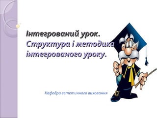 Інтегрований урок.
Структура і методика
інтегрованого уроку.

Кафедра естетичного виховання

 