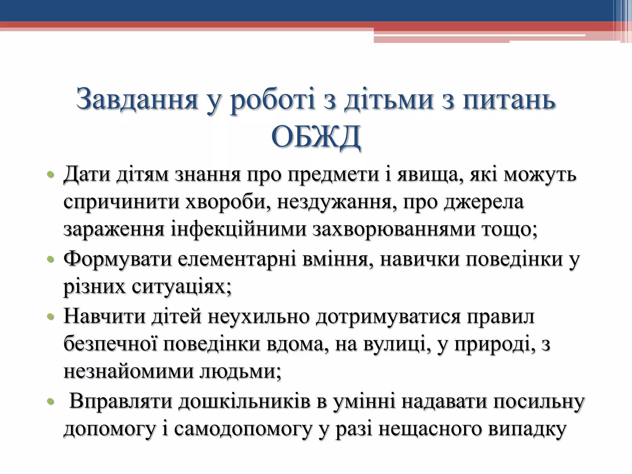 Завдання у роботі з дітьми з питань
ОБЖД
• Дати дітям знання про предмети і явища, які можуть
спричинити хвороби, нездужання, про джерела
зараження інфекційними захворюваннями тощо;
• Формувати елементарні вміння, навички поведінки у
різних ситуаціях;
• Навчити дітей неухильно дотримуватися правил
безпечної поведінки вдома, на вулиці, у природі, з
незнайомими людьми;
• Вправляти дошкільників в умінні надавати посильну
допомогу і самодопомогу у разі нещасного випадку

 