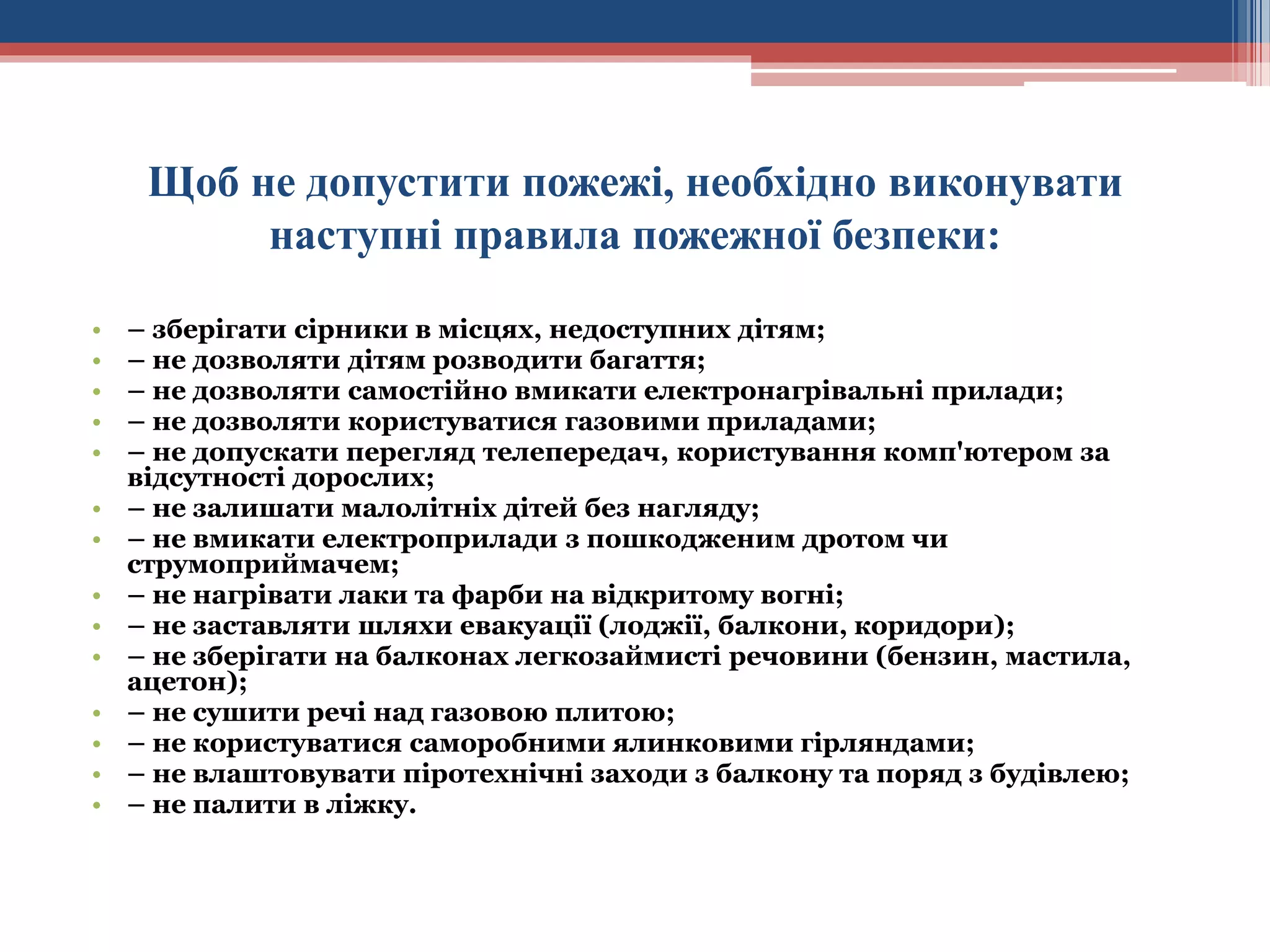 Щоб не допустити пожежі, необхідно виконувати
наступні правила пожежної безпеки:
•
•
•
•
•
•
•
•
•
•
•
•
•
•

– зберігати сірники в місцях, недоступних дітям;
– не дозволяти дітям розводити багаття;
– не дозволяти самостійно вмикати електронагрівальні прилади;
– не дозволяти користуватися газовими приладами;
– не допускати перегляд телепередач, користування комп'ютером за
відсутності дорослих;
– не залишати малолітніх дітей без нагляду;
– не вмикати електроприлади з пошкодженим дротом чи
струмоприймачем;
– не нагрівати лаки та фарби на відкритому вогні;
– не заставляти шляхи евакуації (лоджії, балкони, коридори);
– не зберігати на балконах легкозаймисті речовини (бензин, мастила,
ацетон);
– не сушити речі над газовою плитою;
– не користуватися саморобними ялинковими гірляндами;
– не влаштовувати піротехнічні заходи з балкону та поряд з будівлею;
– не палити в ліжку.

 