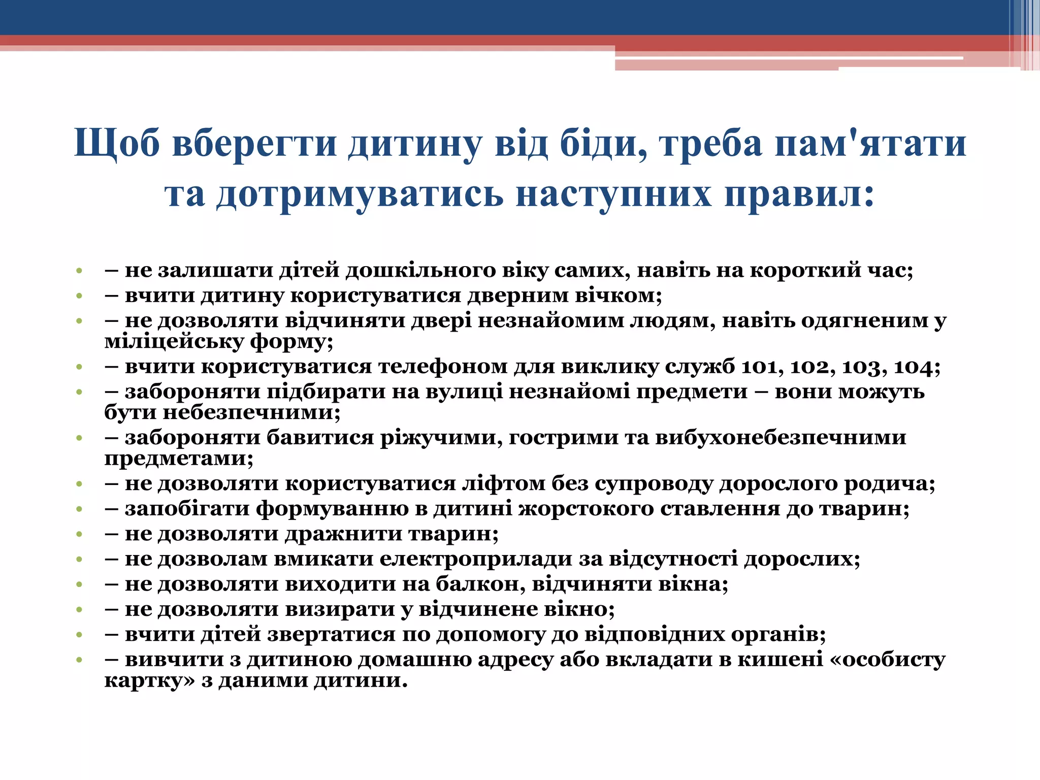 Щоб вберегти дитину від біди, треба пам'ятати
та дотримуватись наступних правил:
• – не залишати дітей дошкільного віку самих, навіть на короткий час;
• – вчити дитину користуватися дверним вічком;
• – не дозволяти відчиняти двері незнайомим людям, навіть одягненим у
міліцейську форму;
• – вчити користуватися телефоном для виклику служб 101, 102, 103, 104;
• – забороняти підбирати на вулиці незнайомі предмети – вони можуть
бути небезпечними;
• – забороняти бавитися ріжучими, гострими та вибухонебезпечними
предметами;
• – не дозволяти користуватися ліфтом без супроводу дорослого родича;
• – запобігати формуванню в дитині жорстокого ставлення до тварин;
• – не дозволяти дражнити тварин;
• – не дозволам вмикати електроприлади за відсутності дорослих;
• – не дозволяти виходити на балкон, відчиняти вікна;
• – не дозволяти визирати у відчинене вікно;
• – вчити дітей звертатися по допомогу до відповідних органів;
• – вивчити з дитиною домашню адресу або вкладати в кишені «особисту
картку» з даними дитини.

 