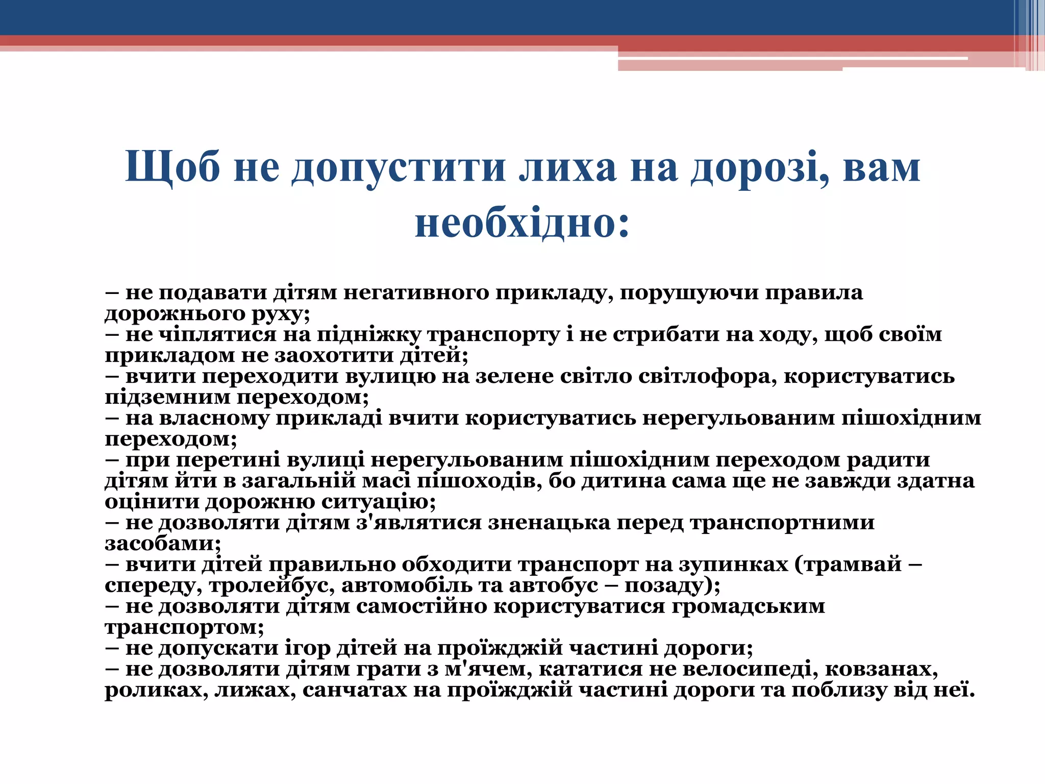 Щоб не допустити лиха на дорозі, вам
необхідно:
– не подавати дітям негативного прикладу, порушуючи правила
дорожнього руху;
– не чіплятися на підніжку транспорту і не стрибати на ходу, щоб своїм
прикладом не заохотити дітей;
– вчити переходити вулицю на зелене світло світлофора, користуватись
підземним переходом;
– на власному прикладі вчити користуватись нерегульованим пішохідним
переходом;
– при перетині вулиці нерегульованим пішохідним переходом радити
дітям йти в загальній масі пішоходів, бо дитина сама ще не завжди здатна
оцінити дорожню ситуацію;
– не дозволяти дітям з'являтися зненацька перед транспортними
засобами;
– вчити дітей правильно обходити транспорт на зупинках (трамвай –
спереду, тролейбус, автомобіль та автобус – позаду);
– не дозволяти дітям самостійно користуватися громадським
транспортом;
– не допускати ігор дітей на проїжджій частині дороги;
– не дозволяти дітям грати з м'ячем, кататися не велосипеді, ковзанах,
роликах, лижах, санчатах на проїжджій частині дороги та поблизу від неї.

 