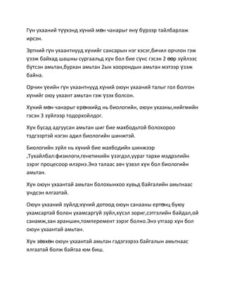 Гүн ухааний түүхэнд хүний мөн чанарыг янү бүрээр тайлбарлаж
ирсэн.
Эртний гүн ухаантнууд хүнийг сансарын нэг хэсэг,бичил орчлон гэж
үзэж байхад шашны сургаальд хүн бол бие сүнс гэсэн 2 өөр зүйлээс
бүтсэн амьтан,бурхан амьтан 2ын хоорондын амьтан мэтээр үзэж
байна.
Орчин үеийн гүн ухаантнууд хүний оюун ухааний талыг гол болгон
хүнийг оюу ухаант амьтан гэж үзэх болсон.
Хүний мөн чанарыг ерөнхийд нь биологийн, оюун ухааны,нийгмийн
гэсэн 3 зүйлээр тодорхойлдог.
Хүн бусад адгуусан амьтан шиг бие махбодьтой болохороо
тэдгээртэй нэгэн адил биологийн шинжтэй.
Биологийн зүйл нь хүний бие махбодийн шинжээр
,Тухайлбал:физилоги,генетикийн үзэгдэл,уураг тархи мэдрэлийн
зэрэг процесоор илэрнэ.Энэ талаас авч үзвэл хүн бол биологийн
амьтан.
Хүн оюун ухаантай амьтан болохынхоо хувьд байгалийн амьтнаас
үндсэн ялгаатай.
Оюун ухааний зүйлд:хүний дотоод оюун санааны ертөнц буюу
ухамсартай болон ухамсаргүй зүйл,хүсэл зориг,сэтгэлийн байдал,ой
санамж,зан араншин,томперемент зэрэг болно.Энэ утгаар хүн бол
оюун ухаантай амьтан.
Хүн зөвхөн оюун ухаантай амьтан гэдэгээрээ байгалын амьтнаас
ялгаатай болж байгаа юм биш.

 