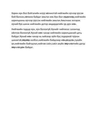 Харин хүн бол байгалийн илүү хөгжилтэй нийгмийн хүчээр үүсэж
бий болсон,хөгжиж байдаг амьтан юм.Хүн бол хөдөлмөр,нийгмийн
харилцааны хүчээр үүссэн нийгмийн амьтан.Амьтнаас ялгарах
хүний бүх шинж нийгмийн дотор амдардагийн үр дүн мөн.
Нийгмийн гадуур хүн, хүн болохгүй.Хүнийг нийгмээс салангад
ойлгож болохгүй.Хүний мөн чанар нийгмийн харилцааний цогц
байдаг.Хүний мөн чанар нь хийсвэр зүйл бус,тодорхой түүхэн
шинжтэй,өөрөөр хэлбэл,нийгмийн байдлаар нөхцөлдсөн,тухайн
үе,нийгмийн байгуулал,нийгэм соёл,соёл ахуйн өөрчлөлтийн дагуу
өөрчлөгдөж байдаг.

 
