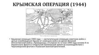 • Крымская операция 1944 года — наступательная операция советских войск с
целью освобождения Крыма от немецких войск во время Великой
Отечественной войны. Проводилась с 8 апреля по 12 мая 1944 года силами 4-го
Украинского фронта и Отдельной Приморской армии во взаимодействии с
Черноморским флотом и Азовской военной флотилией.

 