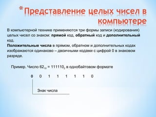 В компьютерной технике применяются три формы записи (кодирования)
целых чисел со знаком: прямой код, обратный код и дополнительный
код.
Положительные числа в прямом, обратном и дополнительных кодах
изображаются одинаково – двоичными кодами с цифрой 0 в знаковом
разряде.
Пример. Число 6210 = 1111102 в однобайтовом формате
0

0

1

1

Знак числа

1

1

1

0

 