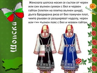 Женската шопска носия се състои от черен
или син вълнен сукман с бял и червен
гайтан (плетен на плитка вълнен шнур),
дълга бродирана риза от бял памучен плат,
чиито ръкави се разширяват надолу, черен
или син вълнен пояс с бял и червен гайтан.

 