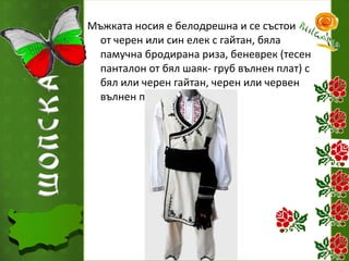 Мъжката носия е белодрешна и се състои
от черен или син елек с гайтан, бяла
памучна бродирана риза, беневрек (тесен
панталон от бял шаяк- груб вълнен плат) с
бял или черен гайтан, черен или червен
вълнен пояс.

 