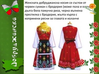 Женската добруджанска носия се състои от
червен сукман с бродерия (може пола и елече),
дълга бяла памучна риза, черна вълнена
престилка с бродерия, жълта кърпа с
копринени ресни за главата и коланче

 