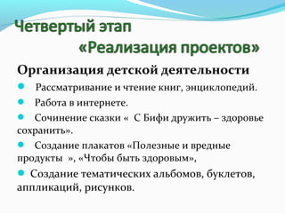 Организация детской деятельности
 Рассматривание и чтение книг, энциклопедий.
 Работа в интернете.
 Сочинение сказки « С Бифи дружить – здоровье
сохранить».
 Создание плакатов «Полезные и вредные
продукты », «Чтобы быть здоровым»,
 Создание тематических альбомов, буклетов,

аппликаций, рисунков.

 