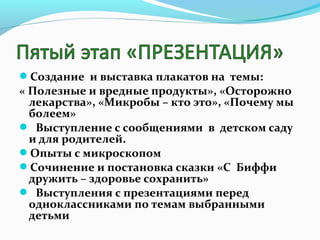 Создание и выставка плакатов на темы:

« Полезные и вредные продукты», «Осторожно
лекарства», «Микробы – кто это», «Почему мы
болеем»
 Выступление с сообщениями в детском саду
и для родителей.
Опыты с микроскопом
Сочинение и постановка сказки «С Биффи
дружить – здоровье сохранить»
 Выступления с презентациями перед
одноклассниками по темам выбранными
детьми

 