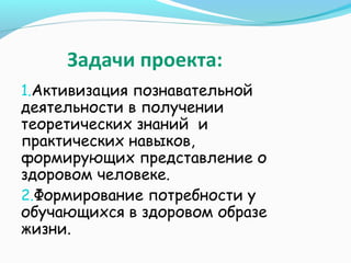 Задачи проекта:
1.Активизация познавательной

деятельности в получении
теоретических знаний и
практических навыков,
формирующих представление о
здоровом человеке.
2.Формирование потребности у
обучающихся в здоровом образе
жизни.

 