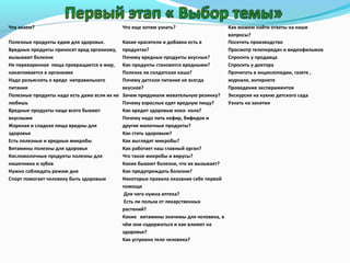 Что знаем?

Что еще хотим узнать?

Полезные продукты едим для здоровья.
Вредные продукты приносят вред организму,
вызывают болезни
Не переваренная пища превращается в жир,
накапливается в организме
Надо разъяснять о вреде неправильного
питания
Полезные продукты надо есть даже если их не
любишь
Вредные продукты чаще всего бывают
вкусными
Жареная и сладкая пища вредны для
здоровья
Есть полезные и вредные микробы
Витамины полезны для здоровья
Кисломолочные продукты полезны для
кишечника и зубов
Нужно соблюдать режим дня
Спорт помогает человеку быть здоровым

Какие красители и добавки есть в
продуктах?
Почему вредные продукты вкусные?
Как продукты становятся вредными?
Полезна ли солдатская каша?
Почему детское питание не всегда
вкусное?
Зачем придумали жевательную резинку?
Почему взрослые едят вредную пищу?
Как вредит здоровью кока- кола?
Почему надо пить кефир, бифидок и
другие молочные продукты?
Как стать здоровым?
Как выглядят микробы?
Как работает наш главный орган?
Что такое микробы и вирусы?
Какие бывают болезни, что их вызывает?
Как предупреждать болезни?
Некоторые правила оказания себе первой
помощи
Для чего нужна аптека?
Есть ли польза от лекарственных
растений?
Какие витамины значимы для человека, в
чём они содержаться и как влияют на
здоровье?
Как устроено тело человека?

Как можем найти ответы на наши
вопросы?
Посетить производство
Просмотр телепередач и видеофильмов
Спросить у продавца
Спросить у доктора
Прочитать в энциклопедии, газете ,
журнале, интернете
Проведение экспериментов
Экскурсия на кухню детского сада
Узнать на занятии

 