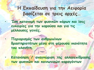 Η Εκπαίδευση για την Αειφορία
βασίζεται σε τρεις αρχές…
•

•

•

Ίση κατανομή των φυσικών πόρων και ίσες
ευκαιρίες για την παρούσα και για τις
μέλλουσες γενιές.
      
Περιορισμός των ανθρωπίνων
δραστηριοτήτων μέσα στη φέρουσα ικανότητα
του πλανήτη.
Κατανόηση / αναγνώριση της αλληλεπίδρασης
των φυσικών και κοινωνικών παραγόντων
8

 