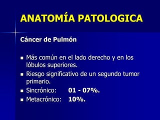 ANATOMÍA PATOLOGICA
Cáncer de Pulmón








Más común en el lado derecho y en los
lóbulos superiores.
Riesgo significativo de un segundo tumor
primario.
Sincrónico:
01 - 07%.
Metacrónico: 10%.

 