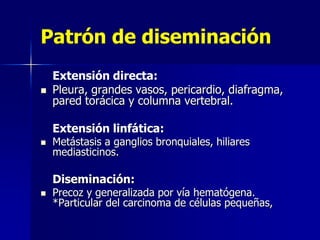 Patrón de diseminación


Extensión directa:
Pleura, grandes vasos, pericardio, diafragma,
pared torácica y columna vertebral.
Extensión linfática:



Metástasis a ganglios bronquiales, hiliares
mediasticinos.

Diseminación:


Precoz y generalizada por vía hematógena.
*Particular del carcinoma de células pequeñas,

 