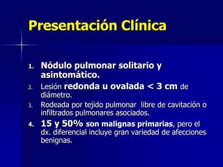 Presentación Clínica
1.
2.

Nódulo pulmonar solitario y
asintomático.
Lesión redonda u ovalada < 3 cm de

3.

diámetro.
Rodeada por tejido pulmonar libre de cavitación o
infiltrados pulmonares asociados.

4.

15 y 50% son malignas primarias, pero el

dx. diferencial incluye gran variedad de afecciones
benignas.

 
