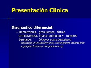 Presentación Clínica
Diagnostico diferencial:
– Hemartomas, granulomas, fístula
arteriovenosa, infarto pulmonar y tumores
benignos
(fibroma, quiste broncógeno,

secuestros broncopulmonares, hemangioma esclerosante
y ganglios linfaticos intrapulmonares).

 
