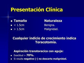 Presentación Clínica




Tamaño

Naturaleza

< 1.5cm
> 1.5cm

Benigna.
Malignidad.

Cualquier indicio de crecimiento indica
Toracotomía.



Aspiración transtoracica con aguja:
Exactitud > 70%.



Si resulta negativo (-) no descarta malignidad.

 