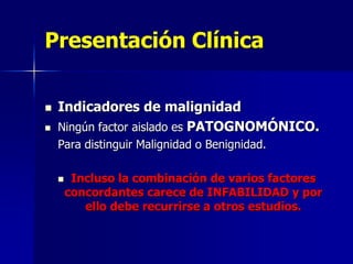 Presentación Clínica



Indicadores de malignidad
Ningún factor aislado es PATOGNOMÓNICO.
Para distinguir Malignidad o Benignidad.


Incluso la combinación de varios factores
concordantes carece de INFABILIDAD y por
ello debe recurrirse a otros estudios.

 