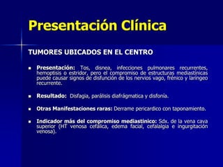 Presentación Clínica
TUMORES UBICADOS EN EL CENTRO


Presentación: Tos, disnea, infecciones pulmonares recurrentes,



Resultado: Disfagia, parálisis diafrágmatica y disfonía.



Otras Manifestaciones raras: Derrame pericardico con taponamiento.



hemoptisis o estridor, pero el compromiso de estructuras mediastínicas
puede causar signos de disfunción de los nervios vago, frénico y laríngeo
recurrente.

Indicador más del compromiso mediastinico: Sdx. de la vena cava
superior (HT venosa cefálica, edema facial, cefalalgia e ingurgitación
venosa).

 