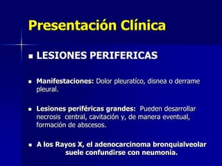 Presentación Clínica








LESIONES PERIFERICAS
Manifestaciones: Dolor pleuratíco, disnea o derrame
pleural.
Lesiones periféricas grandes: Pueden desarrollar
necrosis central, cavitación y, de manera eventual,
formación de abscesos.
A los Rayos X, el adenocarcinoma bronquialveolar
suele confundirse con neumonía.

 