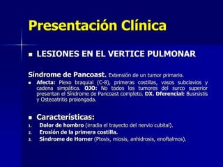 Presentación Clínica


LESIONES EN EL VERTICE PULMONAR

Síndrome de Pancoast.



1.
2.
3.

Extensión de un tumor primario.
Afecta: Plexo braquial (C-8), primeras costillas, vasos subclavios y
cadena simpática. OJO: No todos los tumores del surco superior
presentan el Síndrome de Pancoast completo. DX. Dferencial: Busrsistis
y Osteoatritis prolongada.

Características:
Dolor de hombro (irradia el trayecto del nervio cubital).
Erosión de la primera costilla.
Síndrome de Horner (Ptosis, miosis, anhidrosis, enoftalmos).

 