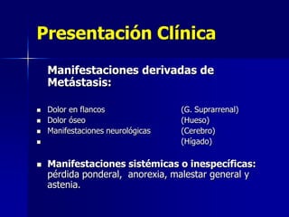 Presentación Clínica
Manifestaciones derivadas de
Metástasis:







Dolor en flancos
Dolor óseo
Manifestaciones neurológicas

(G. Suprarrenal)
(Hueso)
(Cerebro)
(Hígado)

Manifestaciones sistémicas o inespecíficas:
pérdida ponderal, anorexia, malestar general y
astenia.

 