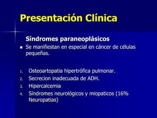 Presentación Clínica
Síndromes paraneoplásicos


1.
2.
3.
4.

Se manifiestan en especial en cáncer de células
pequeñas.
Osteoartopatia hipertrófica pulmonar.
Secrecion inadecuada de ADH.
Hipercalcemia
Síndromes neurológicos y miopaticos (16%
Neuropatias)

 
