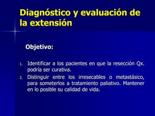 Diagnóstico y evaluación de
la extensión
Objetivo:
1.

2.

Identificar a los pacientes en que la resección Qx.
podría ser curativa.
Distinguir entre los irresecables o metastásico,
para someterlos a tratamiento paliativo. Mantener
en lo posible su calidad de vida.

 