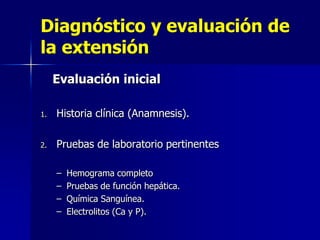Diagnóstico y evaluación de
la extensión
Evaluación inicial
1.

Historia clínica (Anamnesis).

2.

Pruebas de laboratorio pertinentes
–
–
–
–

Hemograma completo
Pruebas de función hepática.
Química Sanguínea.
Electrolitos (Ca y P).

 
