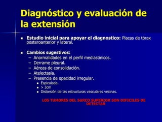 Diagnóstico y evaluación de
la extensión




Estudio inicial para apoyar el diagnostico: Placas de tórax
posteroanterior y lateral.

Cambios sugestivos:
– Anormalidades en el perfil mediastinicos.
– Derrame pleural.
– Aéreas de consolidación.
– Atelectasia.
– Presencia de opacidad irregular.




Espiculada.
> 3cm
Distorsión de las estructuras vasculares vecinas.
LOS TUMORES DEL SURCO SUPERIOR SON DIFICILES DE
DETECTAR

 